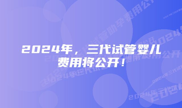 2024年，三代试管婴儿费用将公开！