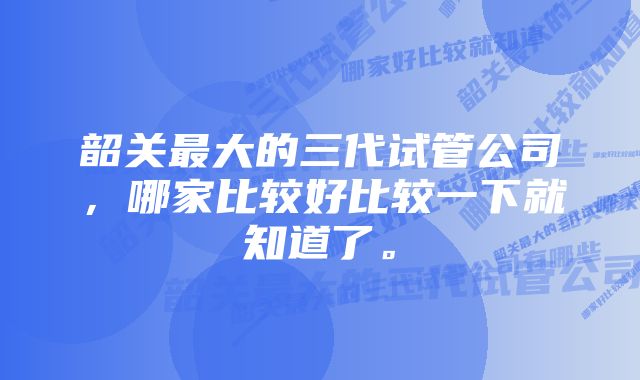 韶关最大的三代试管公司，哪家比较好比较一下就知道了。