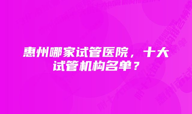 惠州哪家试管医院，十大试管机构名单？