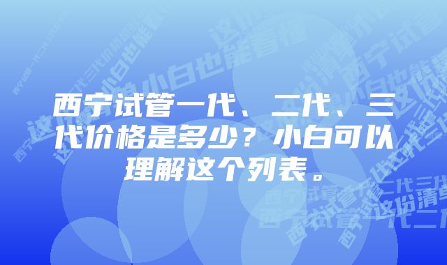 西宁试管一代、二代、三代价格是多少？小白可以理解这个列表。