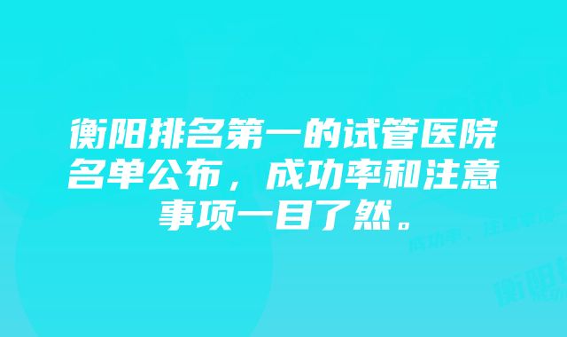 衡阳排名第一的试管医院名单公布，成功率和注意事项一目了然。