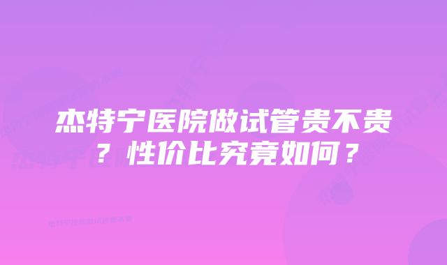 杰特宁医院做试管贵不贵？性价比究竟如何？