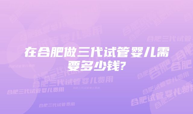 在合肥做三代试管婴儿需要多少钱?