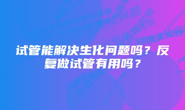 试管能解决生化问题吗？反复做试管有用吗？