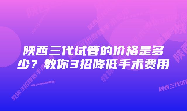 陕西三代试管的价格是多少？教你3招降低手术费用