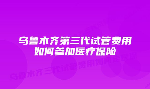 乌鲁木齐第三代试管费用如何参加医疗保险