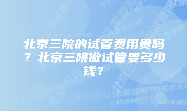 北京三院的试管费用贵吗？北京三院做试管要多少钱？