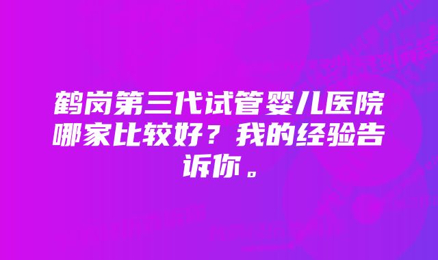 鹤岗第三代试管婴儿医院哪家比较好？我的经验告诉你。