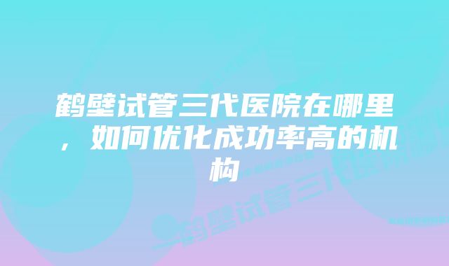 鹤壁试管三代医院在哪里，如何优化成功率高的机构