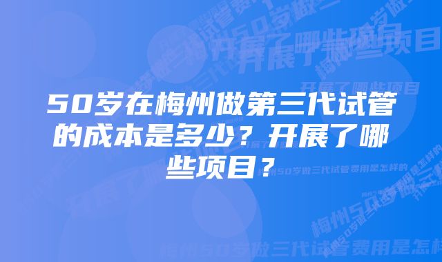 50岁在梅州做第三代试管的成本是多少？开展了哪些项目？