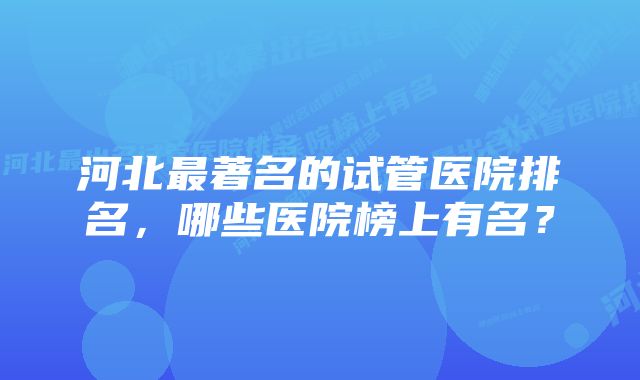 河北最著名的试管医院排名，哪些医院榜上有名？