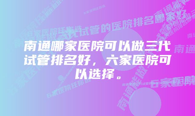 南通哪家医院可以做三代试管排名好，六家医院可以选择。