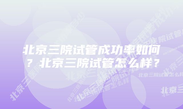 北京三院试管成功率如何？北京三院试管怎么样？