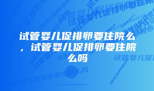 试管婴儿促排卵要住院么，试管婴儿促排卵要住院么吗