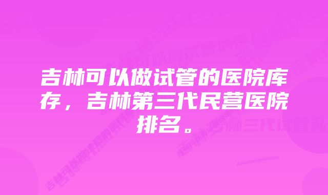 吉林可以做试管的医院库存，吉林第三代民营医院排名。