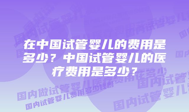 在中国试管婴儿的费用是多少？中国试管婴儿的医疗费用是多少？