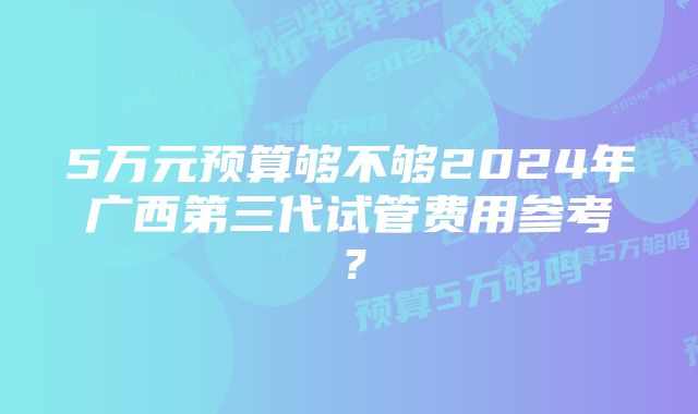 5万元预算够不够2024年广西第三代试管费用参考？