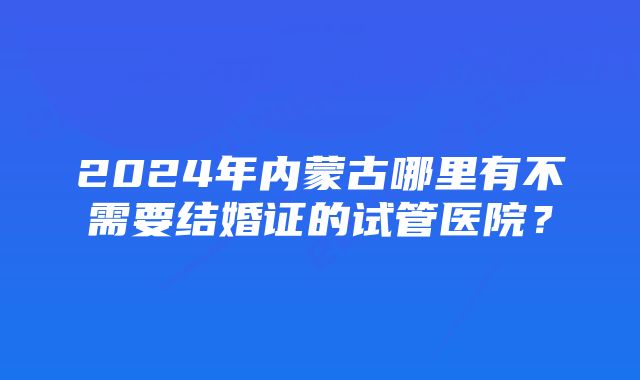 2024年内蒙古哪里有不需要结婚证的试管医院？