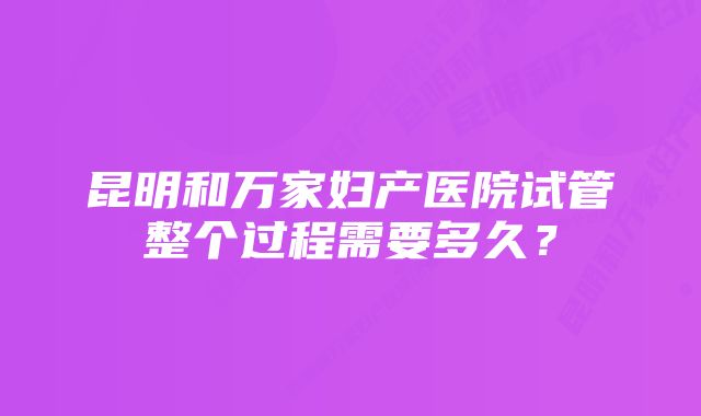 昆明和万家妇产医院试管整个过程需要多久？