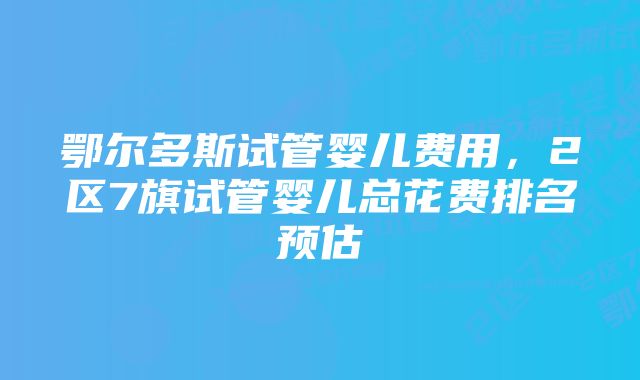 鄂尔多斯试管婴儿费用，2区7旗试管婴儿总花费排名预估