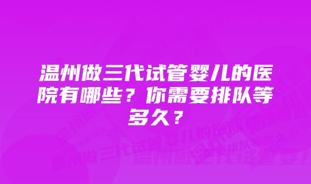 温州做三代试管婴儿的医院有哪些？你需要排队等多久？