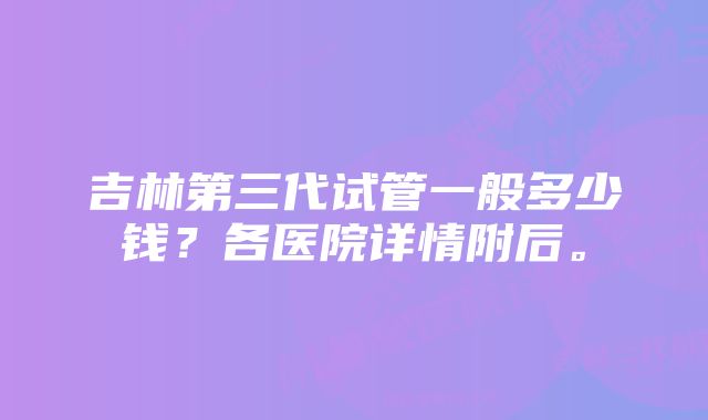 吉林第三代试管一般多少钱？各医院详情附后。