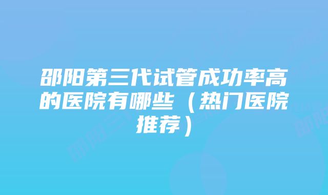 邵阳第三代试管成功率高的医院有哪些（热门医院推荐）