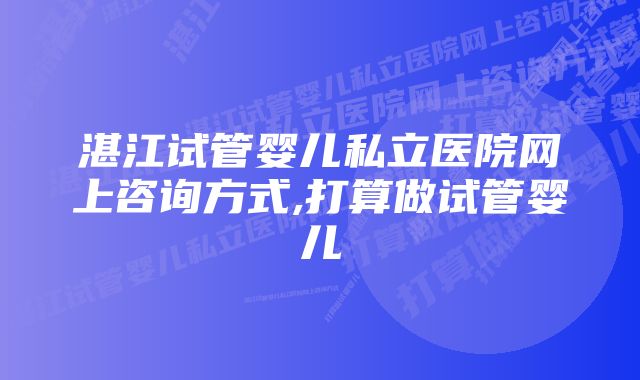 湛江试管婴儿私立医院网上咨询方式,打算做试管婴儿