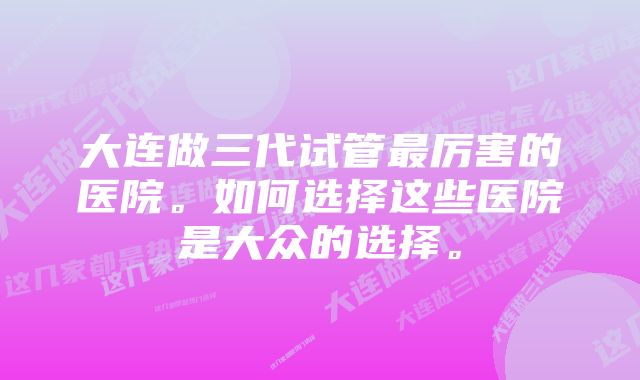 大连做三代试管最厉害的医院。如何选择这些医院是大众的选择。