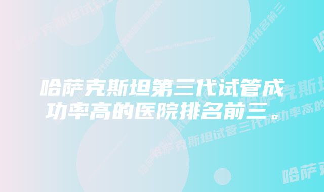 哈萨克斯坦第三代试管成功率高的医院排名前三。