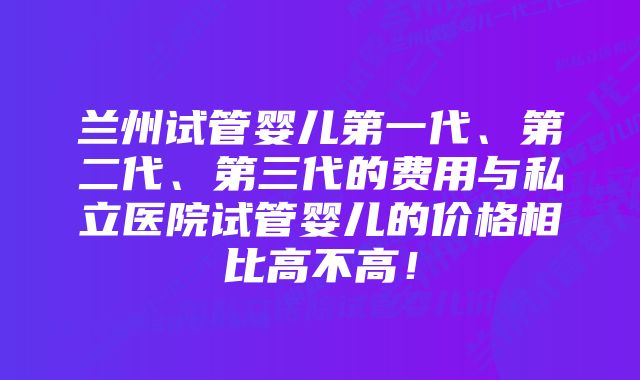 兰州试管婴儿第一代、第二代、第三代的费用与私立医院试管婴儿的价格相比高不高！