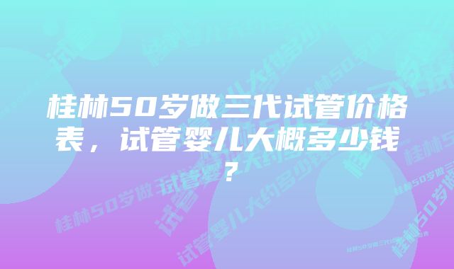 桂林50岁做三代试管价格表，试管婴儿大概多少钱？