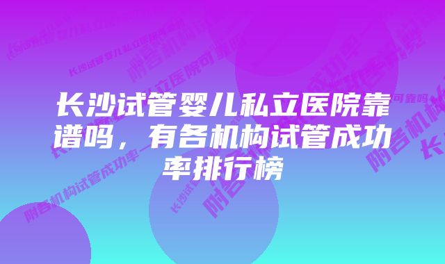 长沙试管婴儿私立医院靠谱吗，有各机构试管成功率排行榜