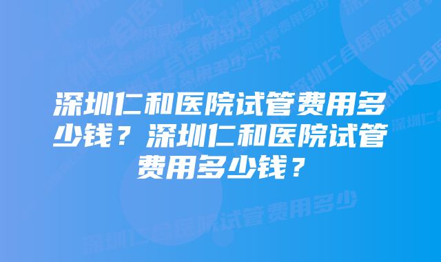 深圳仁和医院试管费用多少钱？深圳仁和医院试管费用多少钱？