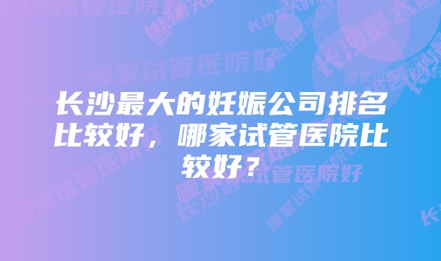 长沙最大的妊娠公司排名比较好，哪家试管医院比较好？