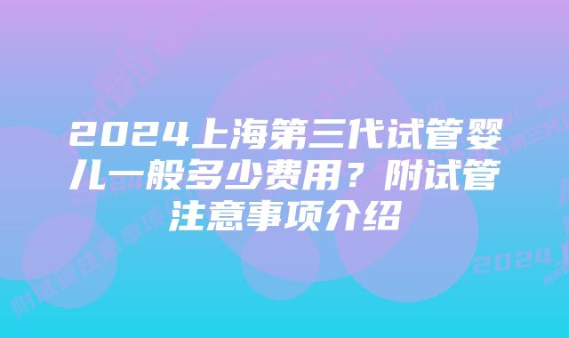 2024上海第三代试管婴儿一般多少费用？附试管注意事项介绍