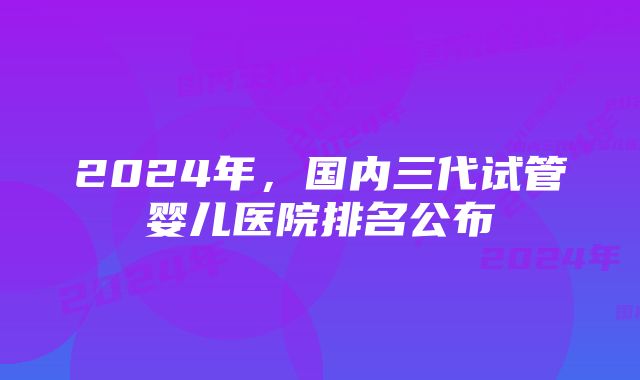 2024年，国内三代试管婴儿医院排名公布