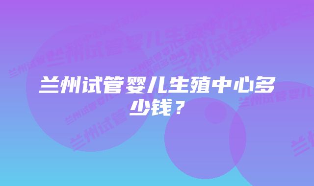 兰州试管婴儿生殖中心多少钱？