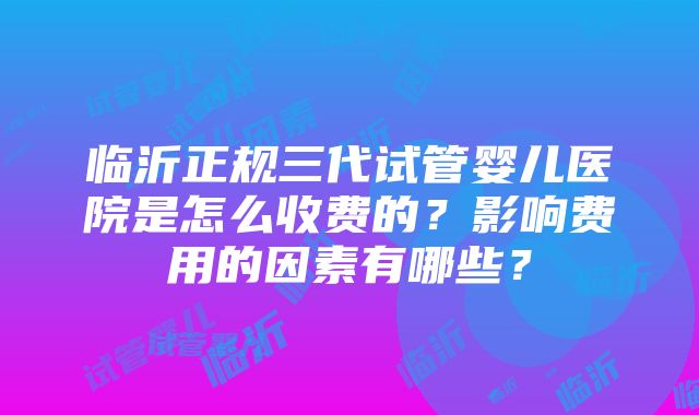 临沂正规三代试管婴儿医院是怎么收费的？影响费用的因素有哪些？