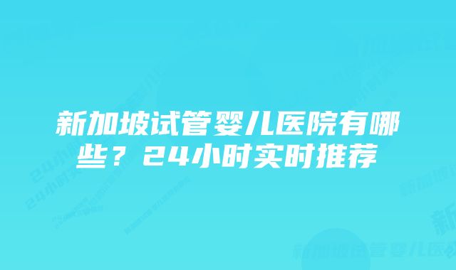 新加坡试管婴儿医院有哪些？24小时实时推荐