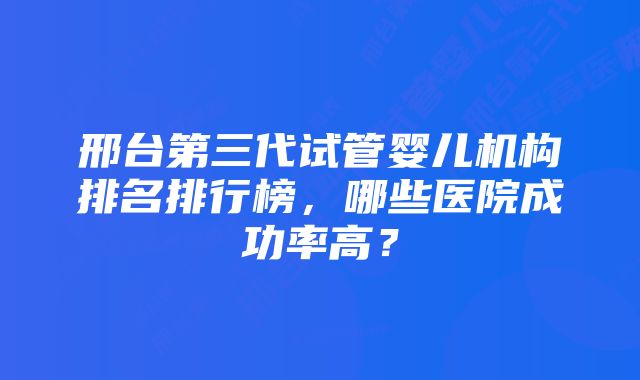 邢台第三代试管婴儿机构排名排行榜，哪些医院成功率高？