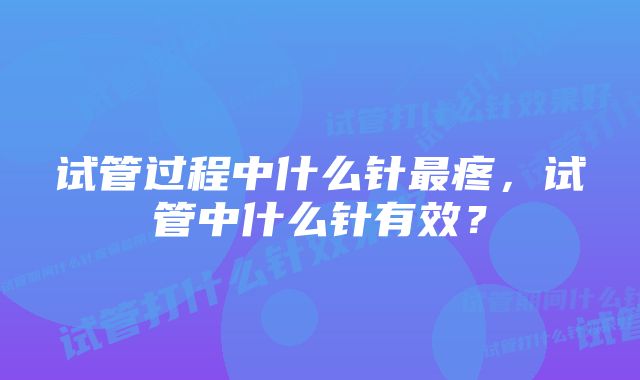 试管过程中什么针最疼，试管中什么针有效？