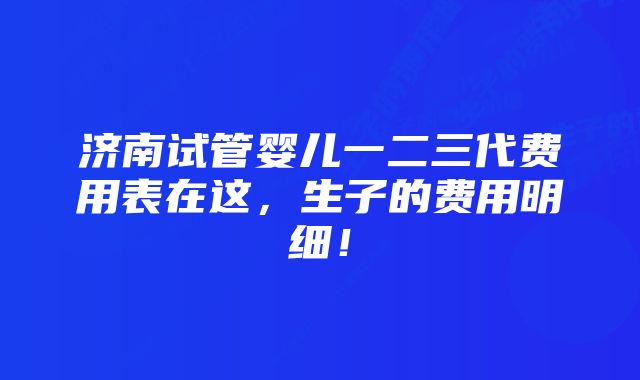 济南试管婴儿一二三代费用表在这，生子的费用明细！