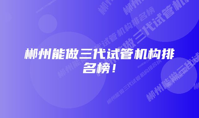 郴州能做三代试管机构排名榜！