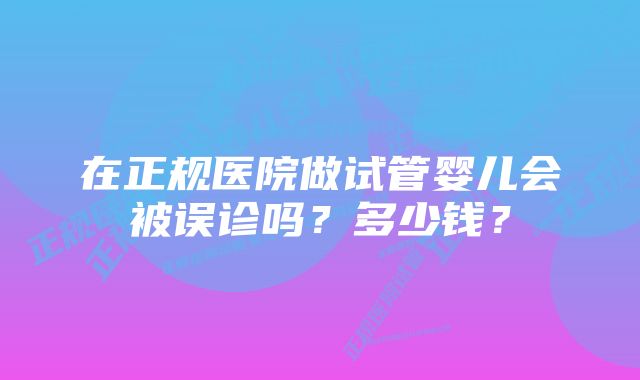 在正规医院做试管婴儿会被误诊吗？多少钱？