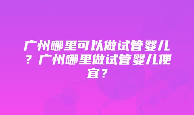 广州哪里可以做试管婴儿？广州哪里做试管婴儿便宜？