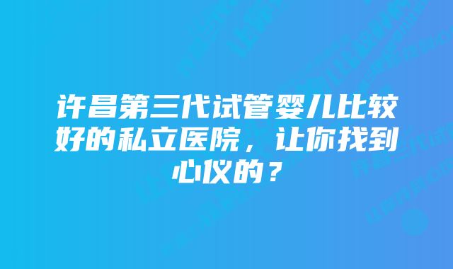 许昌第三代试管婴儿比较好的私立医院，让你找到心仪的？