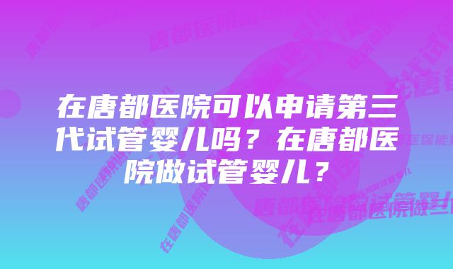 在唐都医院可以申请第三代试管婴儿吗？在唐都医院做试管婴儿？