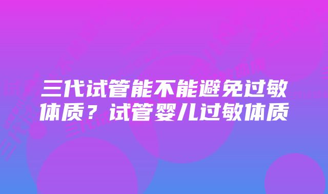 三代试管能不能避免过敏体质？试管婴儿过敏体质