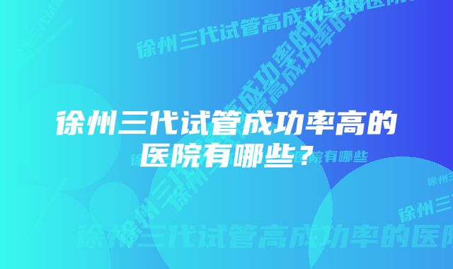 徐州三代试管成功率高的医院有哪些？